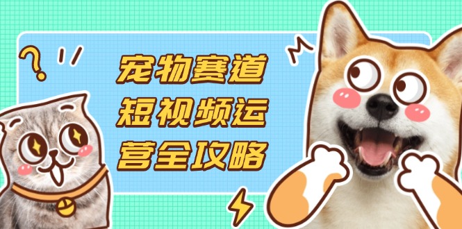 宠物赛道短视频运营全攻略，选品拍摄剪辑实操，实现流量到收益转化网赚项目-副业赚钱-互联网创业-资源整合猫猫网创库