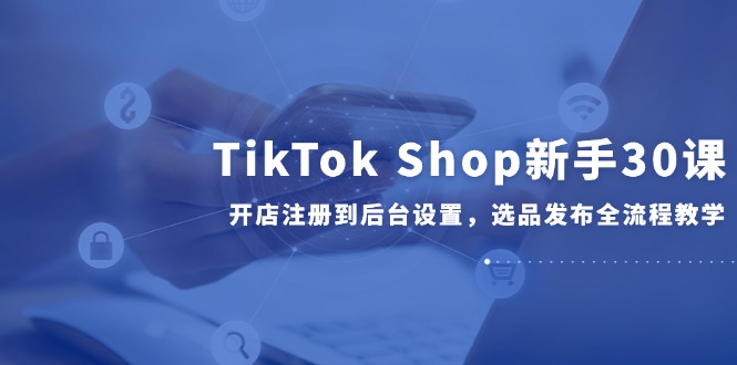 TikTok Shop新手30课，开店注册到后台设置，选品发布全流程教学网赚项目-副业赚钱-互联网创业-资源整合猫猫网创库