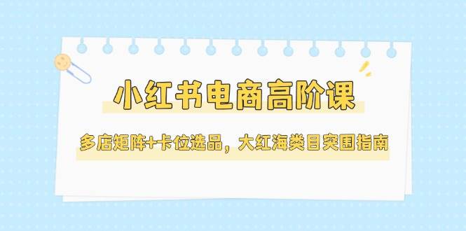 小红书电商高阶课，多店矩阵+卡位选品，大红海类目突围指南(更新5月)网赚项目-副业赚钱-互联网创业-资源整合猫猫网创库