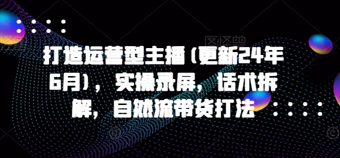 打造运营型主播(更新25年6月)，实操录屏，话术拆解，自然流带货打法网赚项目-副业赚钱-互联网创业-资源整合猫猫网创库