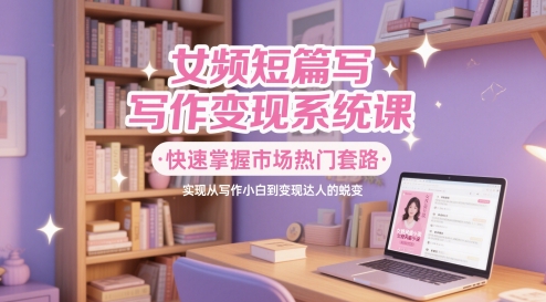 女频短篇写作变现系统课，快速掌握市场热门套路，实现从写作小白到变现达人的蜕变网赚项目-副业赚钱-互联网创业-资源整合猫猫网创库