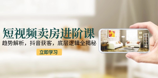 短视频卖房进阶课：趋势解析，抖音获客，底层逻辑全揭秘网赚项目-副业赚钱-互联网创业-资源整合猫猫网创库